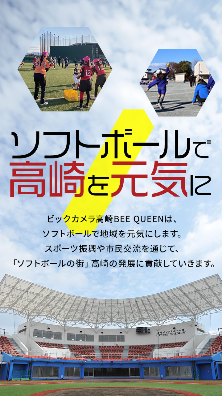ソフトボールで高崎を元気に ビックカメラ高崎BEE QUEENは、ソフトボールで地域を元気にします。スポーツ振興や市民交流を通じて、「ソフトボールの街」高崎の発展に貢献していきます。